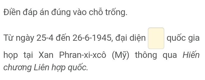 Điền đáp án đúng vào chỗ trống. 
Từ ngày 25-4 đến 26 - 6 - 1945, đại diện □ quốc gia 
họp tại Xan Phran-xi-xcô (Mỹ) thông qua Hiến 
chương Liên hợp quốc.