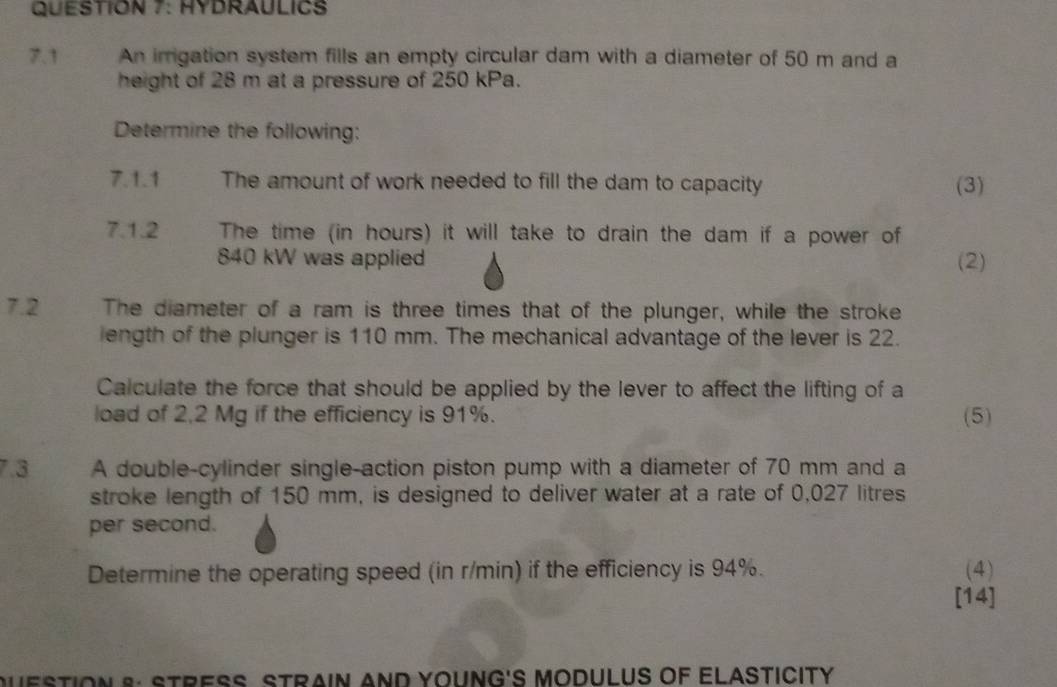 HYDRAULICS 
7.1 An irrigation system fills an empty circular dam with a diameter of 50 m and a 
height of 28 m at a pressure of 250 kPa. 
Determine the following: 
7.1.1 The amount of work needed to fill the dam to capacity (3) 
7.1.2 The time (in hours) it will take to drain the dam if a power of
840 kW was applied (2) 
7.2 The diameter of a ram is three times that of the plunger, while the stroke 
length of the plunger is 110 mm. The mechanical advantage of the lever is 22. 
Calculate the force that should be applied by the lever to affect the lifting of a 
load of 2,2 Mg if the efficiency is 91%. (5) 
7.3 A double-cylinder single-action piston pump with a diameter of 70 mm and a 
stroke length of 150 mm, is designed to deliver water at a rate of 0,027 litres
per second. 
Determine the operating speed (in r/min) if the efficiency is 94%. (4) 
[14] 
QUESTIoN 8: STRESS STRAiN AND YOUNG'S MODULUS OF ELASTICITy