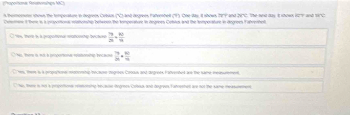 (Proportionái Reiatorshigs MC)
Atheimometer shows the temperature in degrees Cetsius ('C) and degrees Fahrenheit ('F). One day, it shows 78°F and 26°C The next day. It shows 60Y and mC
Celermire It there is a proportional relatorship between the temperature in degrees Cetsius and the temporature in degrees Fahrenhelt.
Ys, there is à proportional rationship because  79/26 + 80/16 
No, Thirre is not a proportiona relabonship because  76/26 = 80/16 
Yers, Therre is à propartional relaborship because degrees Cebaus and degrees Falvenhet are the same measurement,
No, therre is not a proportionai relatorship becauise degrees Cebsus and degrees Fahrenheit are not the same measurement,