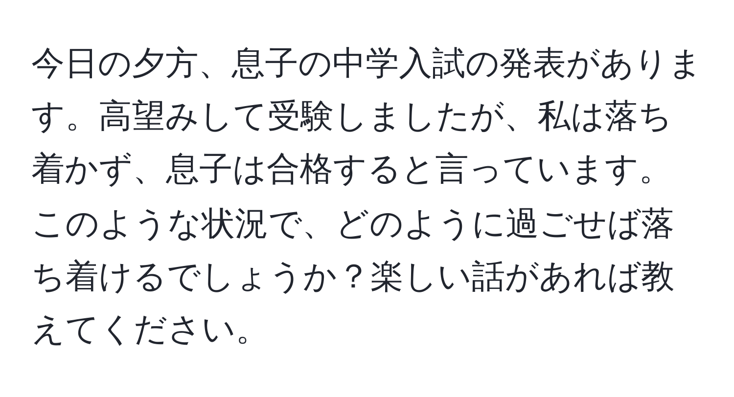 今日の夕方、息子の中学入試の発表があります。高望みして受験しましたが、私は落ち着かず、息子は合格すると言っています。このような状況で、どのように過ごせば落ち着けるでしょうか？楽しい話があれば教えてください。