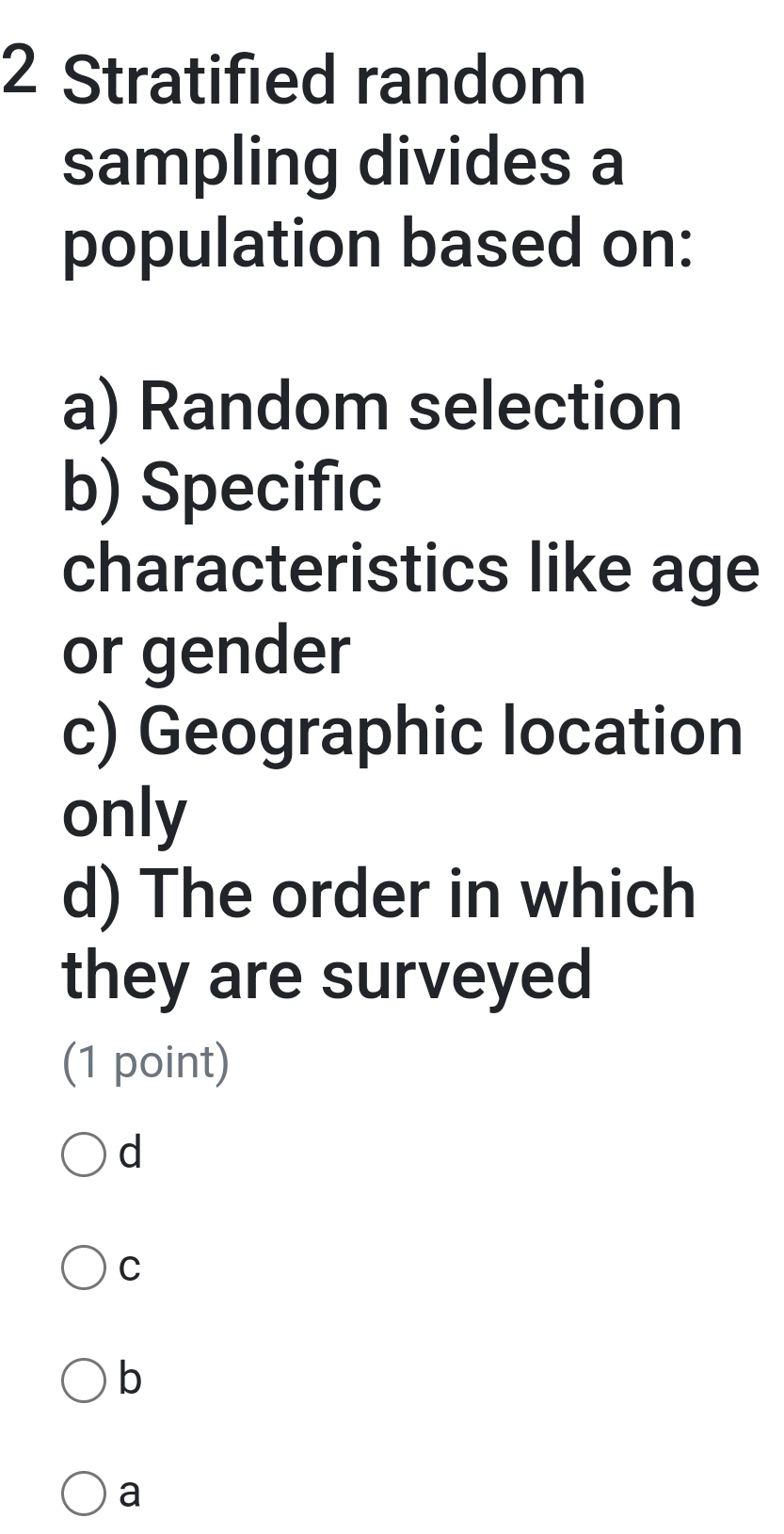 Stratified random
sampling divides a
population based on:
a) Random selection
b) Specific
characteristics like age
or gender
c) Geographic location
only
d) The order in which
they are surveyed
(1 point)
d
C
b
a