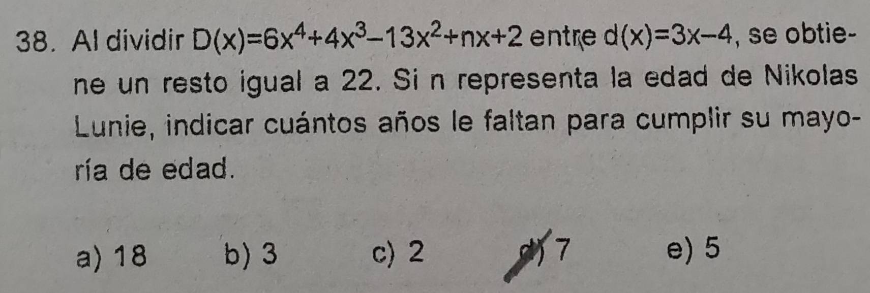 Al dividir D(x)=6x^4+4x^3-13x^2+nx+2 entre d(x)=3x-4 , se obtie-
ne un resto igual a 22. Si n representa la edad de Nikolas
Lunie, indicar cuántos años le faltan para cumplir su mayo-
ría de edad.
a) 18 b) 3 c) 2 7 e) 5