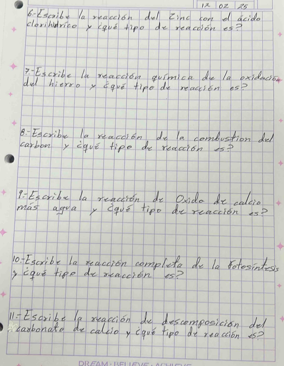 12 0z25 
6- Escrbe la reaccion del zinc con d acido 
corihidricey iqué tipe de meacoiones? 
7. Escribe la reaccion quimca de 1a oxidacion 
da hierso y ¢quē fire de reacion es? 
8: Escribe la rtaccion do a combustion dul 
carbony igue tipe de reaccion es? 
9- Escribe la reaction de Oxida at caltio 
mas agua, daue tipo de reaction -s? 
10. Escribe la reaccion compluta de la fotosintesis 
yique tige de reaccion es? 
11. Esaribe la reaccion de descomposicion del 
carbonat de caltio y eave tipo do meacion is?