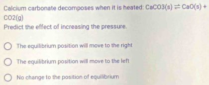 Calcium carbonate decomposes when it is heated: CaCO3(s)leftharpoons CaO(s)+
CO2(g)
Predict the effect of increasing the pressure.
The equilibrium position will move to the right
The equilibrium position will move to the left
No change to the position of equilibrium