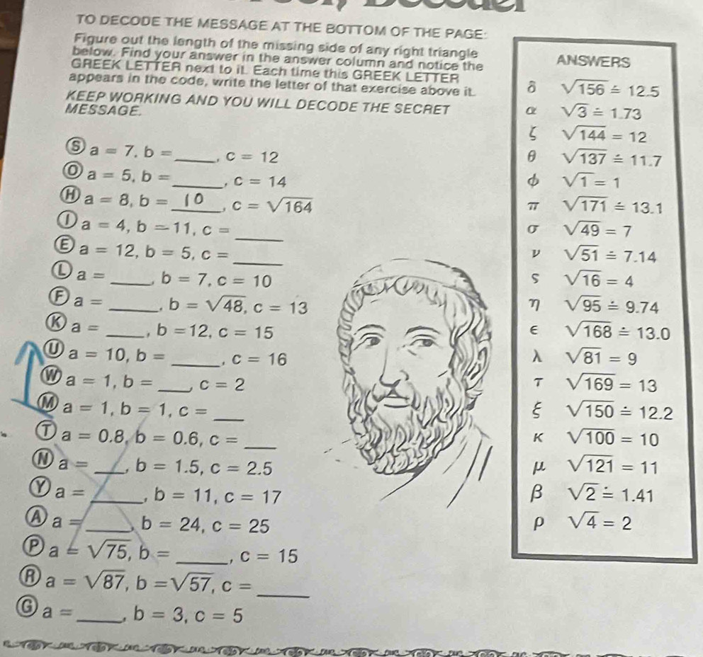 TO DECODE THE MESSAGE AT THE BOTTOM OF THE PAGE:
Figure out the length of the missing side of any right triangle
below. Find your answer in the answer column and notice the ANSWERS
GREEK LETTER next to it. Each time this GREEK LETTER
appears in the code, write the letter of that exercise above it. δ sqrt(156)≌ 12.5
KEEP WORKING AND YOU WILL DECODE THE SECRET
MESSAGE. α sqrt(3)≌ 1.73
ζ sqrt(144)=12
a=7, b= _ c=12
θ sqrt(137)overset wedge =11.7
a=5, b= _ . c=14 φ sqrt(1)=1
a=8, b= _ c=sqrt(164)
77 sqrt(171)=13.1
0 a=4, b=11, c= _
σ sqrt(49)=7
_ a=12, b=5, c=
ν sqrt(51)≌ 7.14
a= _ b=7, c=10
S sqrt(16)=4
a= _ b=sqrt(48), c=13 η sqrt(95)=9.74
K a= _. b=12, c=15 E sqrt(168)/ 13.0
a=10, b= _、 c=16 λ sqrt(81)=9
a=1, b= _ c=2
T sqrt(169)=13
M a=1, b=1, c= _
E sqrt(150)/ 12.2
a=0.8, b=0.6, c= _
K sqrt(100)=10
a a= _, b=1.5, c=2.5 μ sqrt(121)=11
Y a= _. b=11, c=17 β sqrt(2)=1.41
a a= _ b=24, c=25 ρ sqrt(4)=2
P a=sqrt(75), b= _ c=15
A a=sqrt(87), b=sqrt(57), c= _
a= _ b=3, c=5