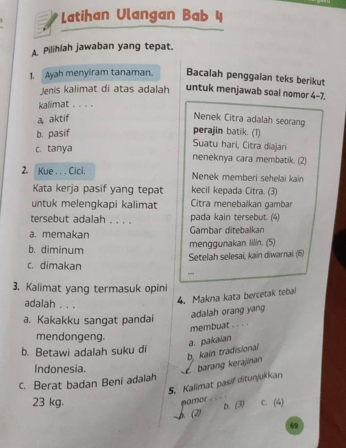 Latihan Ulangan Bab 4
A. Pilihlah jawaban yang tepat.
1. Ayah menyiram tanaman. Bacalah penggalan teks berikut
Jenis kalimat di atas adalah untuk menjawab soal nomor 4-7.
kalimat . . . .
a, aktif
Nenek Citra adalah seorang
b. pasif
perajin batik. (1)
Suatu hari, Citra diajari
c. tanya neneknya cara membatik. (2)
2. Kue . . . Cici. Nenek memberi sehelai kain
Kata kerja pasif yang tepat kecil kepada Citra. (3)
untuk melengkapi kalimat Citra menebalkan gambar
tersebut adalah . . . . pada kain tersebut. (4)
a. memakan Gambar ditebalkan
b. diminum
menggunakan lilin. (5)
Setelah selesai, kain diwarnai. (6)
c. dimakan
..
3. Kalimat yang termasuk opini
adalah . . .
4. Makna kata bercetak tebal
adalah orang yang
a. Kakakku sangat pandai
membuat . . . .
mendongeng.
a. pakaian
b. Betawi adalah suku di
b, kain tradisional
Indonesia.
e barang kerajinan
c. Berat badan Beni adalah 5. Kalimat pasif ditunjukkan
nomor . . .
23 kg. c. (4)
b. (2) b. (3)
69