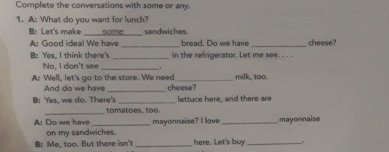 Complete the conversations with some or any. 
1. A: What do you want for lunch? 
B: Let's make some sandwiches. 
A: Good idea! We have _bread. Do we have _cheese? 
B: Yes, I think there's _in the refrigerator. Let me see. . . . 
No, I don't see_ . 
A: Well, let's go to the store. We need cheese? milk, too. 
And do we have_ 
B: Yes, we do. There's _lettuce here, and there are 
tomatoes, too. 
A: Do we have _mayonnaise? I love_ mayonnaise 
on my sandwiches. 
B: Me, too. But there isn' _here. Let's buy _.