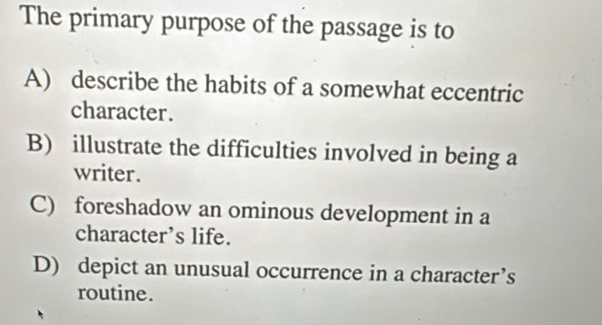 The primary purpose of the passage is to
A) describe the habits of a somewhat eccentric
character.
B) illustrate the difficulties involved in being a
writer.
C) foreshadow an ominous development in a
character’s life.
D) depict an unusual occurrence in a character’s
routine.