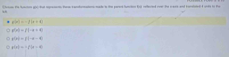 Chooee the lusction g(x) that represents these transformations made to the parent function f(x) reflected over the s-axia and translated 4 units to the
g(x)=-f(x+4)
g(x)=f(-x+4)
g(x)=f(-x-4)
g(x)=-f(x-4)