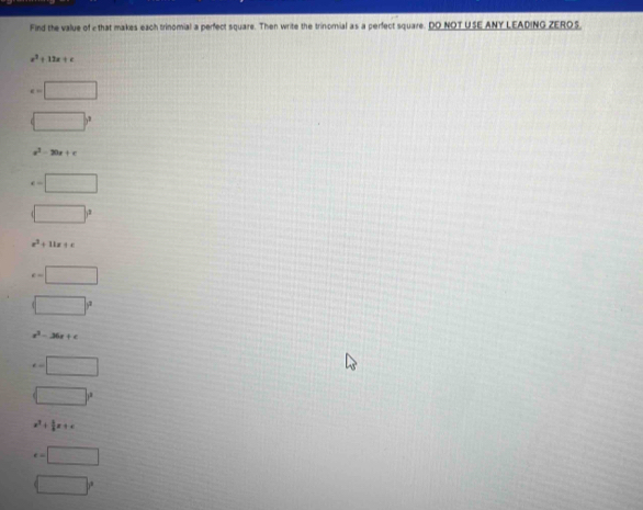 Find the value of c that makes each trinomial a perfect square. Then write the trinomial as a perfect square. DO NOT USE ANY LEADING ZEROS.
x^2+12x+c
e=□
□°
a^2-20a+c
x=□
□°
x^2+11x+c
e=□
□°
x^2-36x+c
x=□
□
x^2+ 5/8 x+c
e=□
□°