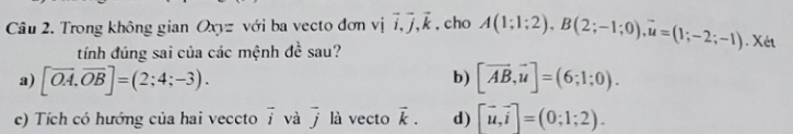 Trong không gian Oxyz với ba vecto đơn vị vector i, vector j, vector k , cho A(1;1;2), B(2;-1;0), overline u=(1;-2;-1). Xét 
tính đúng sai của các mệnh đề sau? 
b) 
a) [overline OA, overline OB]=(2;4;-3). [vector AB,vector u]=(6;1;0). 
c) Tích có hướng của hai veccto vector i và vector j là vecto vector k. d) [vector u,vector i]=(0;1;2).