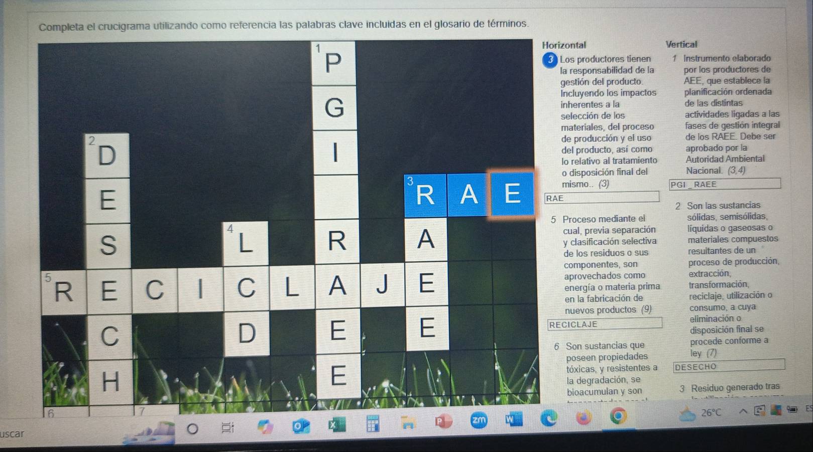 Completa el crucigrama utilizando como referencia las palabras clave incluidas en el glosario de términos. 
Horizontal Vertical 
s productores tienen 1 Instrumento elaborado 
responsabilidad de la por los productores de 
stión del producto AEE, que establece la 
cluyendo los impactos planificación ordenada 
herentes a la de las distintas 
lección de los actividades ligadas a las 
ateriales, del proceso fases de gestión integral 
producción y el uso de los RAEE. Debe ser 
aprobado por la 
l producto, así como 
relativo al tratamiento Autoridad Ambiental 
disposición final del Nacional. (3,4)
ismo.. (3) PGI RAEE 
2 Son las sustancias 
roceso mediante el sólidas, semisólidas, 
ual, previa separación líquidas o gaseosas o 
clasificación selectiva materiales compuestos 
e los residuos o sus resultantes de un 
omponentes, son proceso de producción, 
provechados como extracción, 
nergía o materia prima transformación, 
n la fabricación de reciclaje, utilización o 
uevos productos (9) consumo, a cuya 
eliminación o 
CLAJE 
disposición final se 
Son sustancias que procede conforme a 
oseen propiedades 
ley (7) 
óxicas, y resistentes a DESECHO 
a degradación, se 
ioacumulan y son 3 Residuo generado tras
26°C
uscar