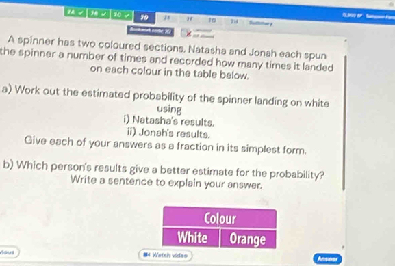 1 √ 1 10 20 " t0 24 Duttmar e 
Rickmith norke 203 
A spinner has two coloured sections. Natasha and Jonah each spun 
the spinner a number of times and recorded how many times it landed 
on each colour in the table below. 
a) Work out the estimated probability of the spinner landing on white 
using 
i) Natasha's results. 
ii) Jonah's results. 
Give each of your answers as a fraction in its simplest form. 
b) Which person's results give a better estimate for the probability? 
Write a sentence to explain your answer. 
Yous 《 Watch video Answar