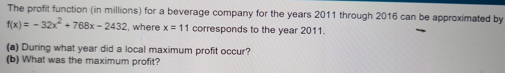 The profit function (in millions) for a beverage company for the years 2011 through 2016 can be approximated by
f(x)=-32x^2+768x-2432 , where x=11 corresponds to the year 2011. 
(a) During what year did a local maximum profit occur? 
(b) What was the maximum profit?