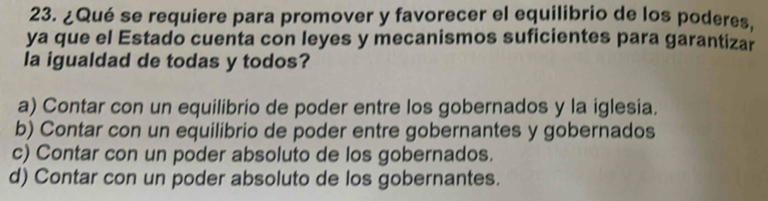 ¿Qué se requiere para promover y favorecer el equilibrio de los poderes.
ya que el Estado cuenta con leyes y mecanismos suficientes para garantizar
la igualdad de todas y todos?
a) Contar con un equilibrio de poder entre los gobernados y la iglesia.
b) Contar con un equilibrio de poder entre gobernantes y gobernados
c) Contar con un poder absoluto de los gobernados.
d) Contar con un poder absoluto de los gobernantes.