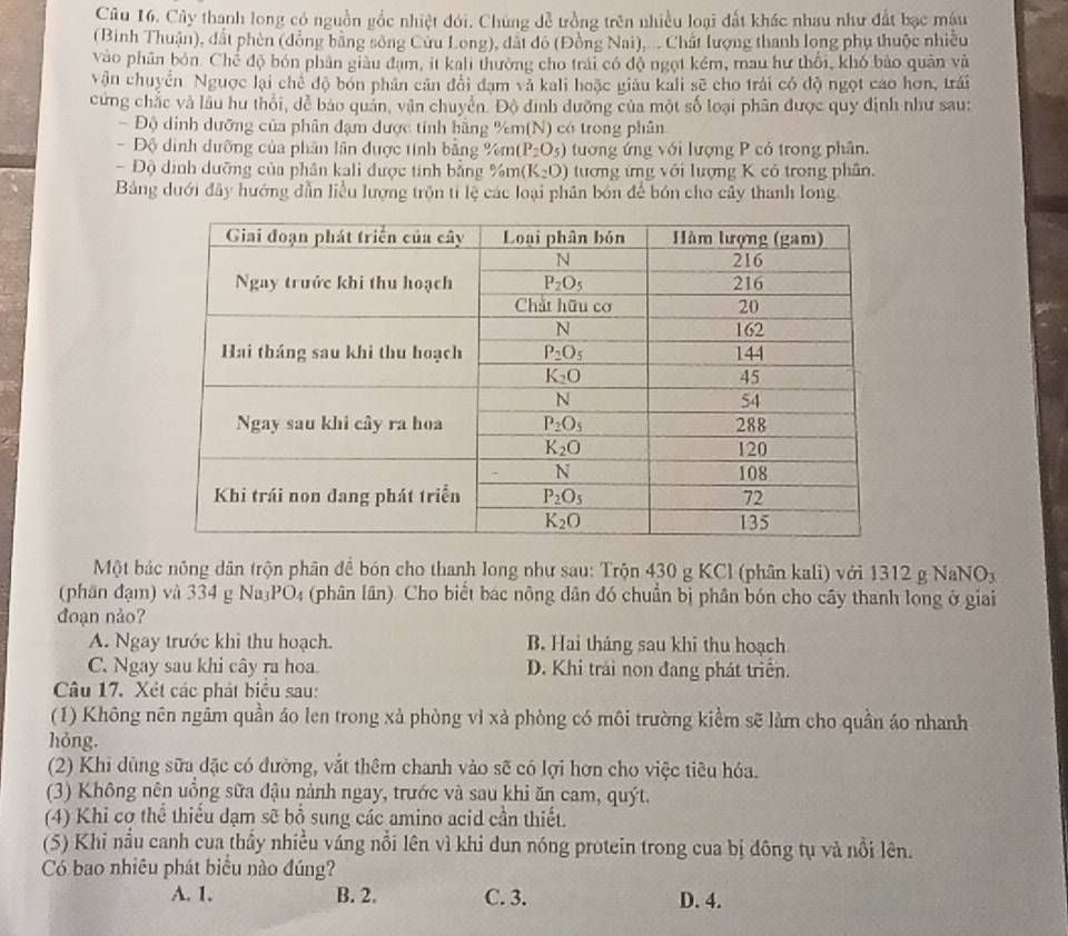 Cu 16. Cây thanh long có nguồn gắc nhiệt đới. Chúng đễ trồng trên nhiều loại đất khác nhau như đất bạc mậu
(Binh Thuận), đất phèn (đồng bằng sông Cứu Long), đát đô (Đồng Nai).... Chất lượng thanh long phụ thuộc nhiều
vào phân bón Chế độ bón phân giàu đạm, it kali thường cho trái có độ ngọt kém, mau hư thối, khó bảo quân và
vận chuyển Ngược lại chế độ bón phân cân đổi đạm và kali hoặc giáu kali sẽ cho trải có độ ngọt cao hơn, trái
cứng chắc và lâu hư thổi, dễ bảo quản, vận chuyển. Độ đình đưỡng của một số loại phân được quy định như sau:
- Độ dinh dưỡng của phân đạm được tính hằng %m(N) có trong phân
Độ dình dưỡng của phân lân được tinh bằng %m (P_2O_5) tương ứng với lượng P có trong phân.
- Độ dịnh dưỡng của phân kali được tính bằng % m(K_2O) tương ứng với lượng K có trong phân.
Bảng dưới đây hướng dẫn liểu lượng trộn tỉ lệ các loại phân bón để bón cho cây thanh long
Một bác nông dân trộn phân để bón cho thanh long như sau: Trộn 430 g KCl (phân kali) với 1312 g NaNOy
(phân đạm) và 334 g Na PO_4 (phân lân). Cho biết bac nông dân đó chuẩn bị phân bón cho cây thanh long ở giai
đoạn nảo?
A. Ngay trước khi thu hoạch. B. Hai tháng sau khi thu hoạch
C. Ngay sau khi cây ra hoa. D. Khi trải non đang phát triển.
Câu 17. Xét các phát biểu sau:
(1) Không nên ngâm quần áo len trong xà phòng vì xà phòng có môi trường kiểm sẽ làm cho quần áo nhanh
hỏng.
(2) Khi dùng sữu đặc có đường, vắt thêm chanh vào sẽ có lợi hơn cho việc tiêu hóa.
(3) Không nên uồng sữa đậu nành ngay, trước và sau khi ăn cam, quýt.
(4) Khi cơ thể thiểu dạm sẽ bồ sung các amino acid cần thiết.
(5) Khi nẫu canh cua thầy nhiều váng nổi lên vì khi dun nóng protein trong cua bị đông tụ và nổi lên.
Có bao nhiêu phát biểu nào đúng?
A. 1. B. 2. C. 3. D. 4.