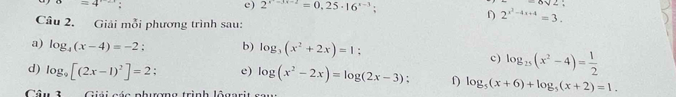 o=4
e) 2^(x-3x-2)=0,25· 16^(x-3);
6sqrt(2); 
f) 2^(x^2)-4x+4=3. 
Câu 2. Giải mỗi phương trình sau: 
b) log _3(x^2+2x)=1; 
a) log _4(x-4)=-2. c) log _25(x^2-4)= 1/2 
d) log _9[(2x-1)^2]=2; 
e) log (x^2-2x)=log (2x-3). f) log _5(x+6)+log _5(x+2)=1. 
Câu 3 Giải các phương trình lộa