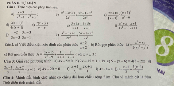 phản II. Tự luận
Nuyên th
Suyệt - nguyên
Câu 1. Thực hiện các phép tính sau:
a)  (x+3)/x^2-1 - 1/x^2+x  b)  (x^2-3x+1)/2x^2 + (5x-1-x^2)/2x^2  c) frac 2x+10(x-3)^2:frac (x+5)^3x^2-9
d) frac 2(x+1)^24x(x+1) e)  (2(x-y))/y-x . g)  (5+6x)/x+1 - (4+5x)/x+1  i)  (x^2+x)/4x^2-1 : (x+1)/2x+1 
j)  (-2)/3x-3 . (3x-3)/3x-1  k)  (x^2-3x+1)/2x^2 + (5x-1-x^2)/2x^2 
Câu 2. a) Viết điều kiện xác định của phân thức  (x-3)/x+2 . b) Rút gọn phân thức: M= (x^2-xy)/2(xy^2-y^3) . I
c) Rút gọn biểu thức: A= (3x+15)/x^2-9 + 1/x+3 - 2/x-3  ( với x!= ± 3)
Câu 3: Giải các phương trình a) 4x-5=0 b) 2x-15=3+3x c) 5-(x-6)=4(3-2x) d)
 (2x-1)/3 - (5x+2)/7 =x+13 e) 4x-20=0 f)  (x+1)/3 = (2x+5)/5  i) 4x-8=0 j) 1- (x+5)/3 = (3(x-1))/4  YAI
Câu 4: Mảnh đất hình chữ nhật có chiều dài hơn chiều rộng 21m. Chu vi mảnh đất là 58m.
Tính diện tích mảnh đất.