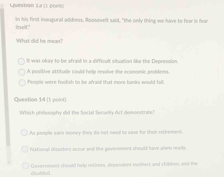 In his first inaugural address, Roosevelt said, "the only thing we have to fear is fear
itself."
What did he mean?
It was okay to be afraid in a difficult situation like the Depression.
A positive attitude could help resolve the economic problems.
People were foolish to be afraid that more banks would fail.
Question 14 (1 point)
Which philosophy did the Social Security Act demonstrate?
As people earn money they do not need to save for their retirement.
National disasters occur and the government should have plans ready.
Government should help retirees, dependent mothers and children, and the
disabled.