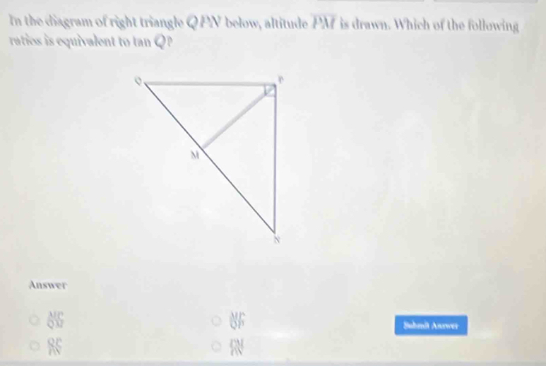 In the diagram of right triangle Q PN below, altitude overline PM is drawn. Which of the following
raties is equivalent to tan Q P
Answer
 MC/QM  Suhmit Anrwer
RS
a