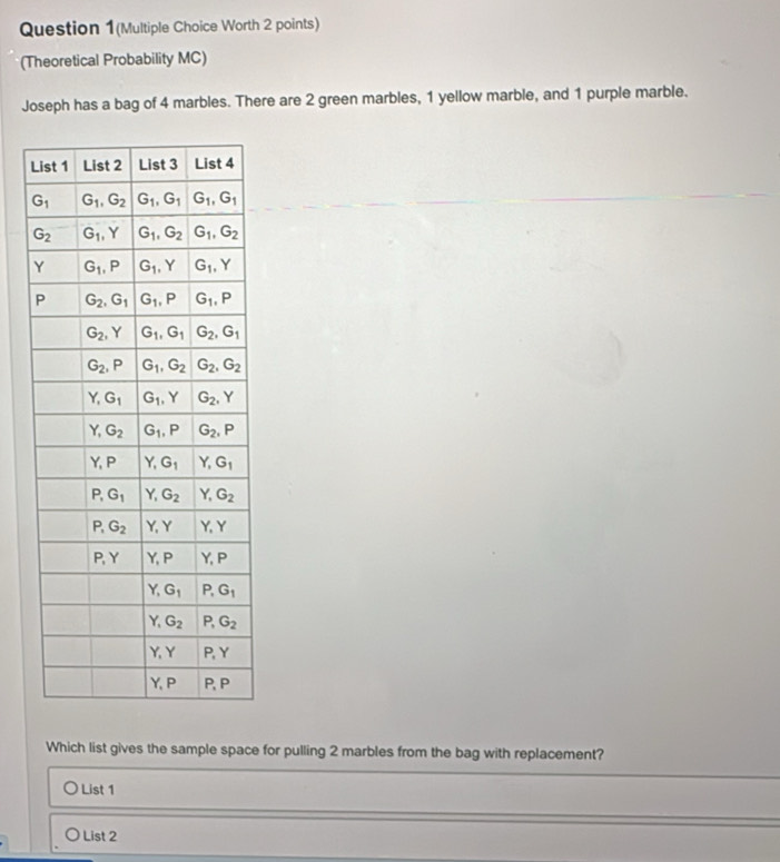 Question 1(Multiple Choice Worth 2 points)
(Theoretical Probability MC)
Joseph has a bag of 4 marbles. There are 2 green marbles, 1 yellow marble, and 1 purple marble.
L
Which list gives the sample space for pulling 2 marbles from the bag with replacement?
List 1
List 2