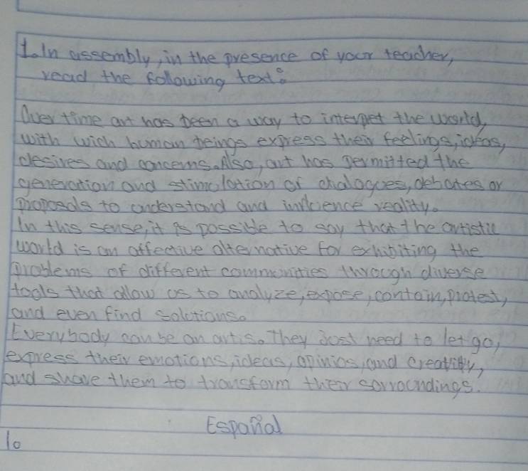 In assembly, in the presence of your teacher, 
read the following text? 
Over time art has been a way to interpet the world 
with with human beings express their feelings, ideos, 
cesives and concerns. Also, art has permitted the 
generation and stimolation of chalogoes, debates or 
propoedls to onderstand and infcience reality. 
In this sense, it is possible to say that t he artistilc 
world is an affective afternative for exhibiting the 
prablems of different commonities though diverse 
Hools that allow as to analyze, expoce, contain, protest, 
and even find solctionso 
Everybody can be an artis. They jost need to let go 
express their emotions ideas, opinios, and creatiy, 
and shave them to transform their sorroondings. 
lo 
Espanal