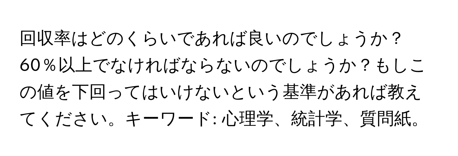 回収率はどのくらいであれば良いのでしょうか？60％以上でなければならないのでしょうか？もしこの値を下回ってはいけないという基準があれば教えてください。キーワード: 心理学、統計学、質問紙。