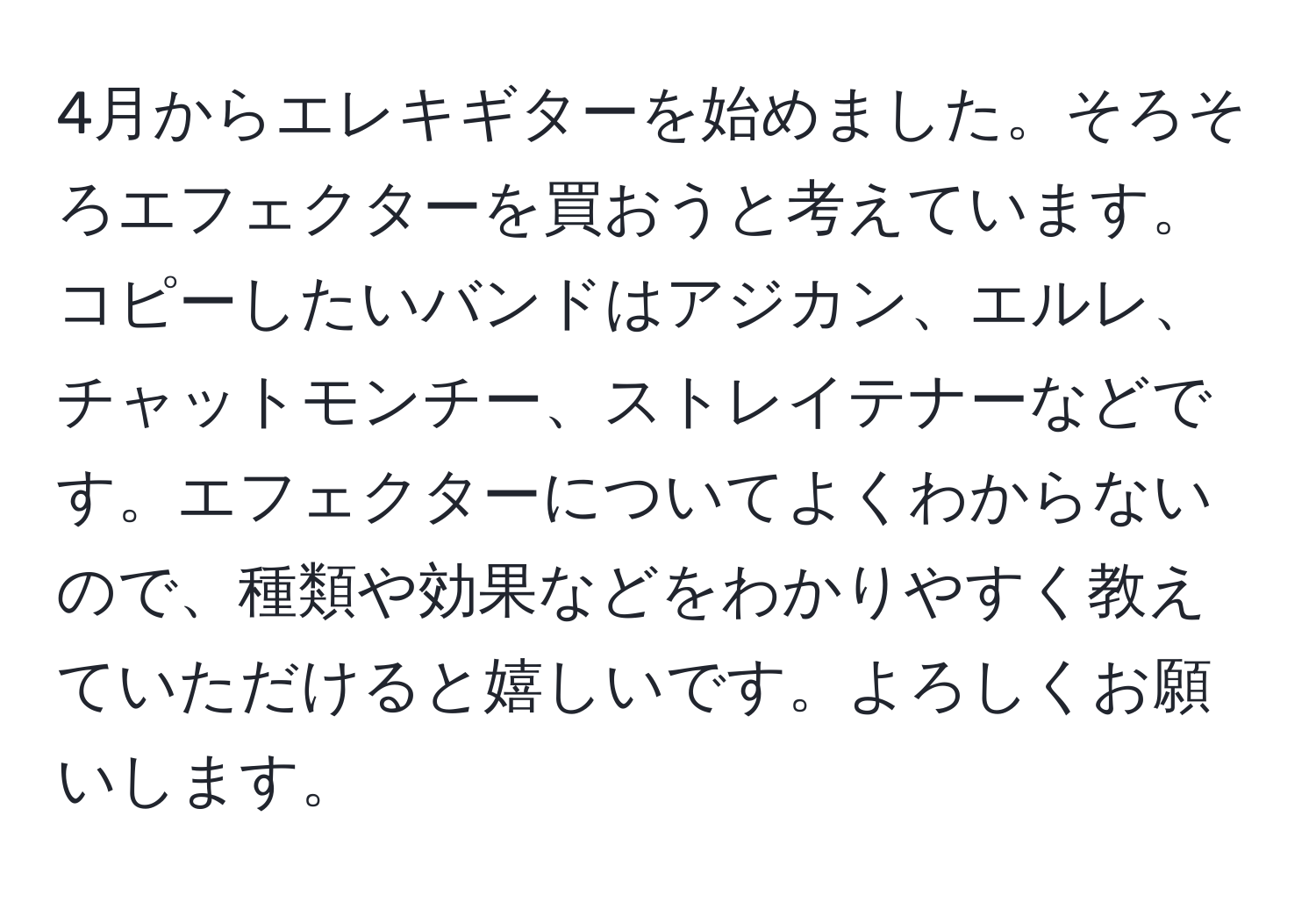 4月からエレキギターを始めました。そろそろエフェクターを買おうと考えています。コピーしたいバンドはアジカン、エルレ、チャットモンチー、ストレイテナーなどです。エフェクターについてよくわからないので、種類や効果などをわかりやすく教えていただけると嬉しいです。よろしくお願いします。