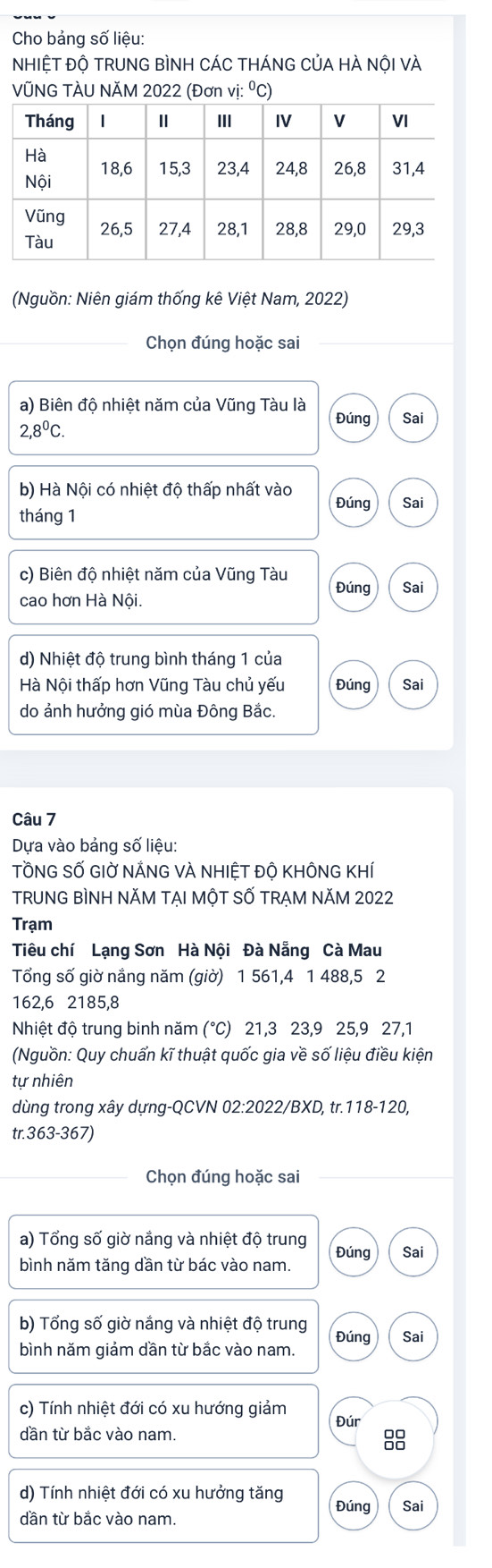 Cho bảng số liệu:
NHIỆT ĐỘ TRUNG BÌNH CÁC THÁNG CủA HÀ NộI vÀ
VÜNG TÀU NÄM 2022 (Đơn vị: ⁰C)
(Nguồn: Niên giám thống kê Việt Nam, 2022)
_Chọn đúng hoặc sai_
a) Biên độ nhiệt năm của Vũng Tàu là
Đúng Sai
2,8^0C. 
b) Hà Nội có nhiệt độ thấp nhất vào Đúng Sai
tháng 1
c) Biên độ nhiệt năm của Vũng Tàu Đúng Sai
cao hơn Hà Nội.
d) Nhiệt độ trung bình tháng 1 của
Hà Nội thấp hơn Vũng Tàu chủ yếu Đúng Sai
do ảnh hưởng gió mùa Đông Bắc.
Câu 7
Dựa vào bảng số liệu:
TỒNG SỐ GIỜ NẢNG VÀ NHIÊT ĐÔ KHÔNG KHÍ
TRUNG BÌNH NĂM TẠI MộT SỐ TRẠM NăM 2022
Trạm
Tiêu chí Lạng Sơn Hà Nội Đà Nẵng Cà Mau
Tổng số giờ nắng năm (giờ) 1 561, 4 1 488, 5 2
162, 6 2185, 8
Nhiệt độ trung binh năm (°) 21, 3 23, 9 25, 9 27, 1
(Nguồn: Quy chuẩn kĩ thuật quốc gia về số liệu điều kiện
tự nhiên
dùng trong xây dựng-QCVN 02:2022/BXD, tr. 118-120,
tr. 363-367)
Chọn đúng hoặc sai
a) Tổng số giờ nắng và nhiệt độ trung
bình năm tăng dần từ bác vào nam. Đúng Sai
b) Tổng số giờ nắng và nhiệt độ trung
bình năm giảm dần từ bắc vào nam. Đúng Sai
c) Tính nhiệt đới có xu hướng giảm Đúr
dần từ bắc vào nam.
88
d) Tính nhiệt đới có xu hưởng tăng Đúng Sai
dần từ bắc vào nam.