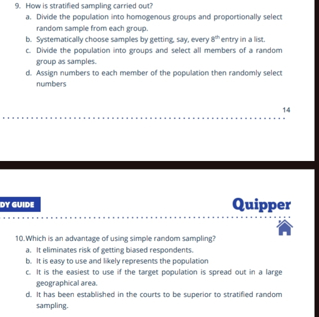 How is stratified sampling carried out?
a. Divide the population into homogenous groups and proportionally select
random sample from each group.
b. Systematically choose samples by getting, say, every 8^(th) entry in a list.
c. Divide the population into groups and select all members of a random
group as samples.
d. Assign numbers to each member of the population then randomly select
numbers
14
DY GUIDE Quipper
10.Which is an advantage of using simple random sampling?
a. It eliminates risk of getting biased respondents.
b. It is easy to use and likely represents the population
c. It is the easiest to use if the target population is spread out in a large
geographical area.
d. It has been established in the courts to be superior to stratified random
sampling.