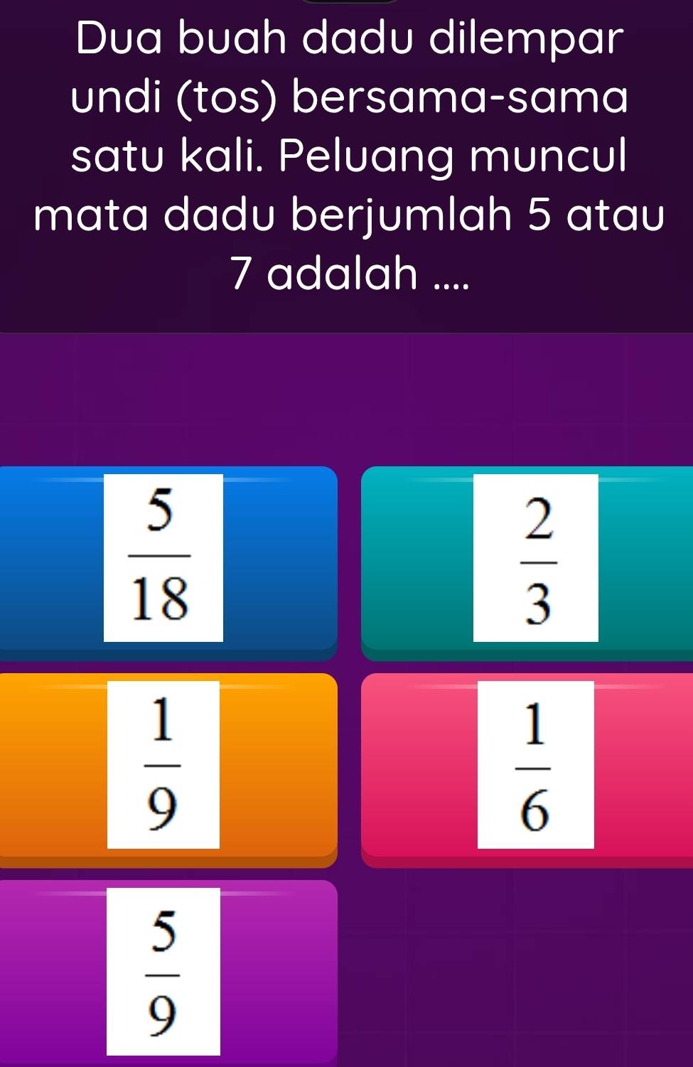 Dua buah dadu dilempar
undi (tos) bersama-sama
satu kali. Peluang muncul
mata dadu berjumlah 5 atau
7 adalah ....
 5/18 
 2/3 
 1/9 
 1/6 
 5/9 