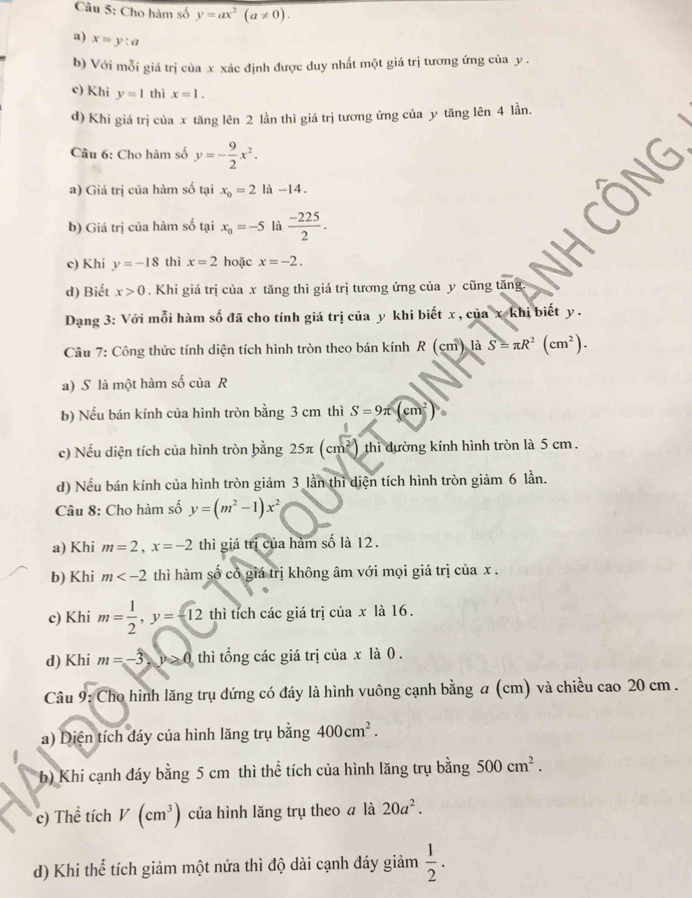 Cho hàm số y=ax^2(a!= 0).
a) x=y:a
b) Với mỗi giá trị của x xác định được duy nhất một giá trị tương ứng của y .
c) Khi y=1 thì x=1.
d) Khỉ giá trị của x tăng lên 2 lần thì giá trị tương ứng của y tăng lên 4 lần.
Câu 6: Cho hàm số y=- 9/2 x^2.
a) Giá trị của hàm số tại x_0=2la-14.
b) Giá trị của hàm số tại x_0=-5 là  (-225)/2 .
c) Khi y=-18 thì x=2 hoặc x=-2.
d) Biết x>0. Khi giá trị của x tăng thì giá trị tương ứng của y cũng tăng.
Dang 3: Với mỗi hàm số đã cho tính giá trị của y khi biết x , của x khi biết y .
Câu 7: Công thức tính diện tích hình tròn theo bán kính R(cm)12 AS=π R^2(cm^2).
a) S là một hàm số của R
b) Nếu bán kính của hình tròn bằng 3 cm thì S=9π (cm^2)
c) Nếu diện tích của hình tròn bằng 25π (cm²) thì đường kính hình tròn là 5 cm.
d) Nếu bán kính của hình tròn giảm 3 lần thì diện tích hình tròn giảm 6 lần.
Câu 8: Cho hàm số y=(m^2-1)x^2
a) Khi m=2,x=-2 thì giá trị của hàm số là 12.
b) Khi m thì hàm số có giá trị không âm với mọi giá trị của x .
c) Khi m= 1/2 ,y=-12 12 thì tích các giá trị của x là 16.
d) Khi m=-3,y>0 thì tổng các giá trị của x là 0 .
Câu 9: Cho hình lăng trụ đứng có đáy là hình vuông cạnh bằng a (cm) và chiều cao 20 cm .
a) Diện tích đáy của hình lăng trụ bằng 400cm^2.
b) Khi cạnh đáy bằng 5 cm thì thể tích của hình lăng trụ bằng 500cm^2.
c) Thể tích V(cm^3) của hình lăng trụ theo ā là 20a^2.
d) Khi thể tích giảm một nửa thì độ dài cạnh đáy giảm  1/2 .