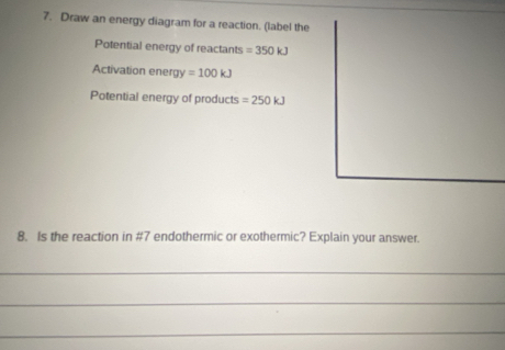 Draw an energy diagram for a reaction. (label the 
Potential energy of reactants =350kJ
Activation energy =100kJ
Potential energy of products =250kJ
8. Is the reaction in #7 endothermic or exothermic? Explain your answer. 
_ 
_ 
_