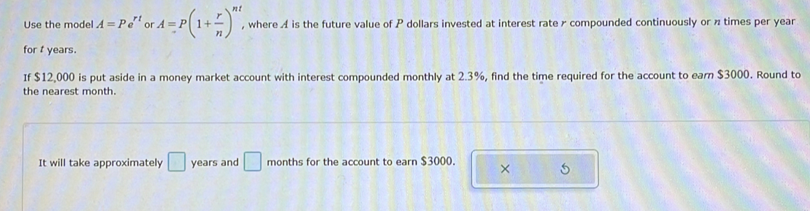 Use the model A=Pe^(rt) or A=P(1+ r/n )^nt , where A is the future value of P dollars invested at interest rate x compounded continuously or n times per year
for t years. 
If $12,000 is put aside in a money market account with interest compounded monthly at 2.3%, find the time required for the account to earn $3000. Round to 
the nearest month. 
It will take approximately □ years and □ months for the account to earn $3000. × 5