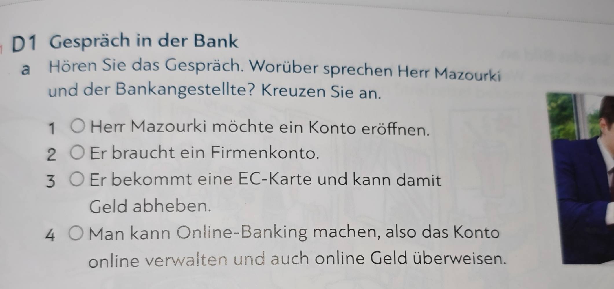 D1 Gespräch in der Bank 
a Hören Sie das Gespräch. Worüber sprechen Herr Mazourki 
und der Bankangestellte? Kreuzen Sie an. 
1 Herr Mazourki möchte ein Konto eröffnen. 
2 Er braucht ein Firmenkonto. 
3 Er bekommt eine EC-Karte und kann damit 
Geld abheben. 
4 Man kann Online-Banking machen, also das Konto 
online verwalten und auch online Geld überweisen.