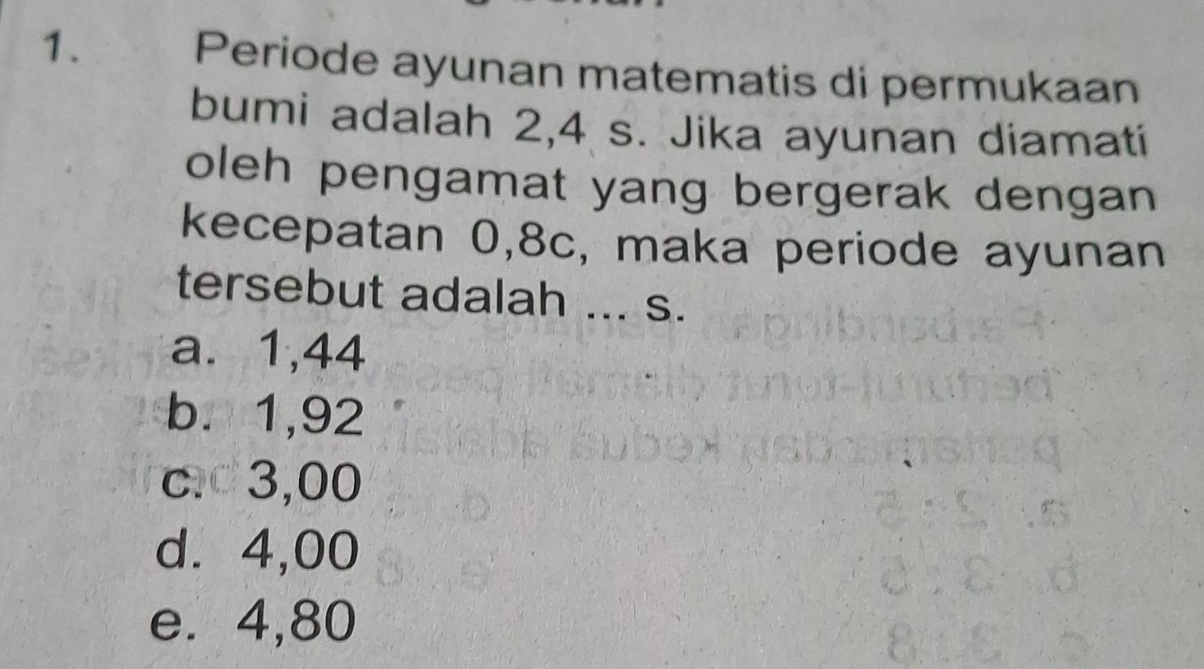 Periode ayunan matematis di permukaan
bumi adalah 2,4 s. Jika ayunan diamati
oleh pengamat yang bergerak dengan 
kecepatan 0,8c, maka periode ayunan
tersebut adalah ... s.
a. 1,44
b. 1,92
c. 3,00
d. 4,00
e. 4,80