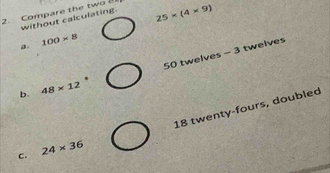 Compare the two a 
without calculating.
25* (4* 9)
100* 8
50 twelves - 3 twelves 
b. 48* 12
18 twenty-fours, doubled 
C. 24* 36