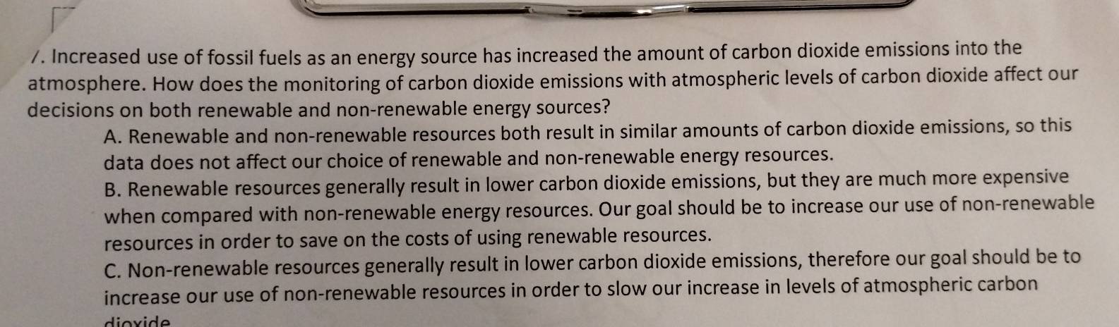 Increased use of fossil fuels as an energy source has increased the amount of carbon dioxide emissions into the
atmosphere. How does the monitoring of carbon dioxide emissions with atmospheric levels of carbon dioxide affect our
decisions on both renewable and non-renewable energy sources?
A. Renewable and non-renewable resources both result in similar amounts of carbon dioxide emissions, so this
data does not affect our choice of renewable and non-renewable energy resources.
B. Renewable resources generally result in lower carbon dioxide emissions, but they are much more expensive
when compared with non-renewable energy resources. Our goal should be to increase our use of non-renewable
resources in order to save on the costs of using renewable resources.
C. Non-renewable resources generally result in lower carbon dioxide emissions, therefore our goal should be to
increase our use of non-renewable resources in order to slow our increase in levels of atmospheric carbon