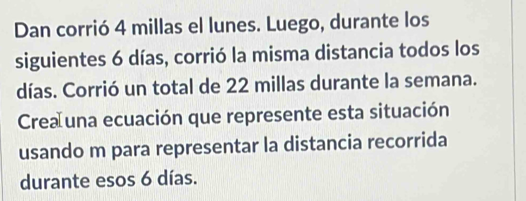 Dan corrió 4 millas el lunes. Luego, durante los 
siguientes 6 días, corrió la misma distancia todos los 
días. Corrió un total de 22 millas durante la semana. 
Crea una ecuación que represente esta situación 
usando m para representar la distancia recorrida 
durante esos 6 días.