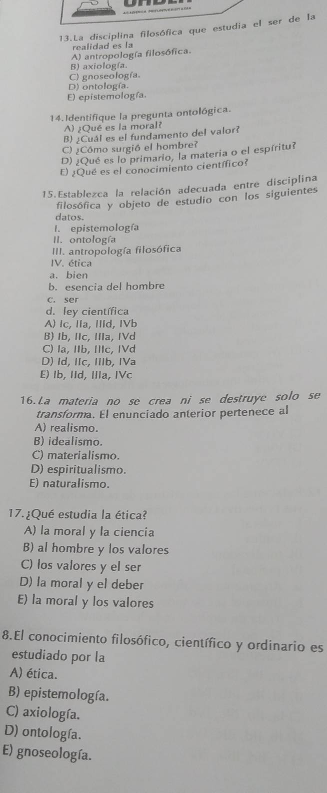 La disciplina filosófica que estudia el ser de la
realidad es la
A) antropología filosófica.
B) axiología.
C) gnoseología.
D) ontología.
E) epistemología.
14.Identifique la pregunta ontológica.
A) ¿Qué es la moral?
B) ¿Cuál es el fundamento del valor?
C) ¿Cómo surgió el hombre?
D) ¿Qué es lo primario, la materia o el espíritu?
E) ¿Qué es el conocimiento científico?
15.Establezca la relación adecuada entre disciplina
filosófica y objeto de estudio con los siguientes
datos.
I. epistemología
II. ontología
III. antropología filosófica
V. ética
a. bien
b. esencia del hombre
c. ser
d. ley científica
A) Ic, IIa, IIId, IVb
B) Ib, IIc, IIIa, IVd
C) Ia, IIb, IIc, IVd
D) Id, IIc, IIIb, IVa
E) Ib, IId, IIIa, IVc
16. La materia no se crea ni se destruye solo se
transforma. El enunciado anterior pertenece al
A) realismo.
B) idealismo.
C) materialismo.
D) espiritualismo.
E) naturalismo.
17. ¿Qué estudia la ética?
A) la moral y la ciencia
B) al hombre y los valores
C) los valores y el ser
D) la moral y el deber
E) la moral y los valores
8.El conocimiento filosófico, científico y ordinario es
estudiado por la
A) ética.
B) epistemología.
C) axiología.
D) ontología.
E) gnoseología.