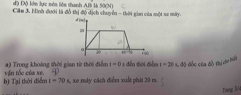 d) Độ lớn lực nén lên thanh AB là 50(N)
Câu 3. Hình dưới là đồ thị độ dịch chuyển - thời gian của một xe máy.
a) Trong khoảng thời gian từ thời điểm t=0 s đến thời điểm t=20s 3, độ đốc của đồ thị cho biết
vận tốc của xe.
b) Tại thời điểm t=70s , xe máy cách điểm xuất phát 20 m.
Trang 3/4