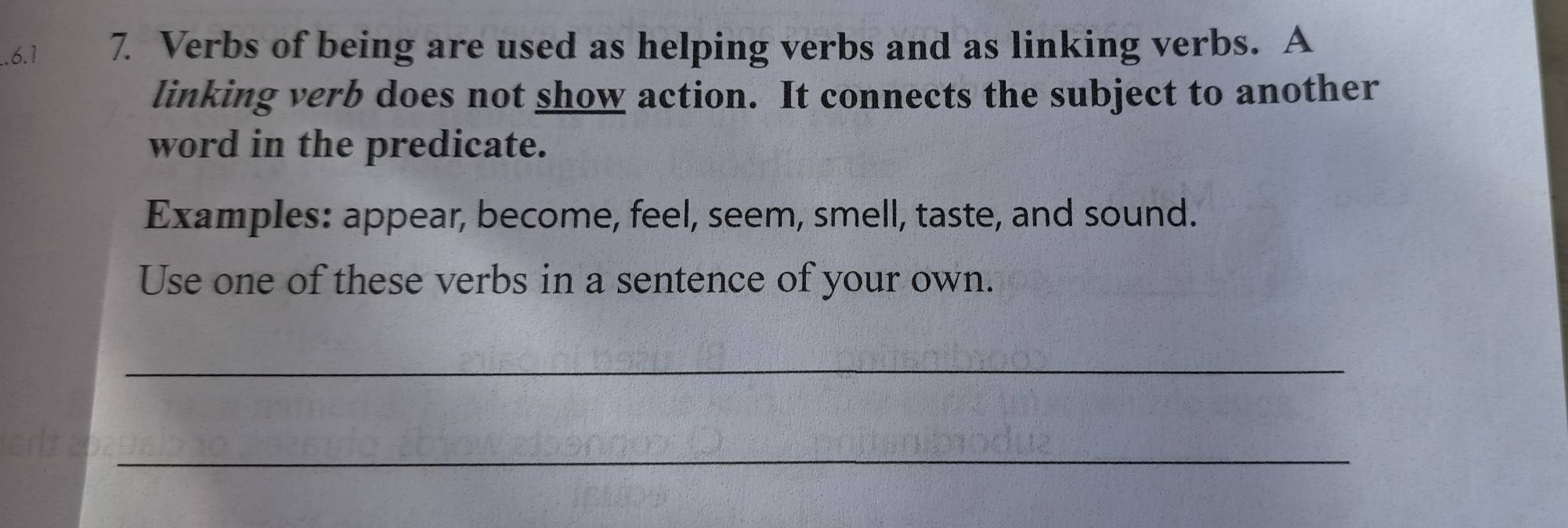 .6.1 7. Verbs of being are used as helping verbs and as linking verbs. A 
linking verb does not show action. It connects the subject to another 
word in the predicate. 
Examples: appear, become, feel, seem, smell, taste, and sound. 
Use one of these verbs in a sentence of your own. 
_ 
_