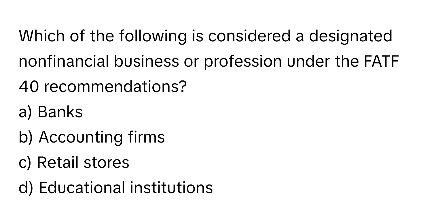 Which of the following is considered a designated nonfinancial business or profession under the FATF 40 recommendations?

a) Banks 
b) Accounting firms 
c) Retail stores 
d) Educational institutions