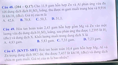 (204 - Q.17) Cho 11,9 gam hỗn hợp Zn và Al phản ứng vừa đủ
với dung dịch dịch H_2SO_4 loãng, thu được m gam muối trung hòa và 9,916
lit khí H_2(dkc). Giá trị của m là
A. 42, 6. B. 70, 8. C. 50, 3. D. 51, 1.
Câu 49. Hòa tan hoàn toàn 2,43 gam hỗn hợp gồm Mg và Zn vào một
lượng vừa đủ dung dịch H-S J loàng, sau phản ứng thu được 1,2395 lit H_2
(dke) và dung dịch X. Khối lượng muối trong dung dịch X là
A. 4,83 gam. B. 5,83 gam. C. 7,33 gam. D. 7,23 gam.
Câu 67. [KNTT- SBT] Hoà tan hoàn toàn 10,4 gam hỗn hợp Mg, Al và
Zn trong dung dịch HCl dư, thu được 7,437 lít khí H_2 (đkc) và dung dịch
chửa m gam muối. Giá trị của m là bao nhiêu?