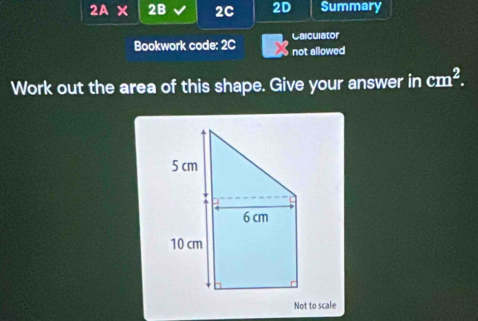 a ) A × 2B 2C 2D Summary 
Calculator 
Bookwork code: 2C 
not allowed 
Work out the area of this shape. Give your answer in cm^2. 
Not to scale