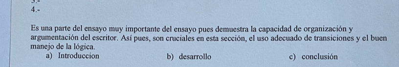 4.- 
Es una parte del ensayo muy importante del ensayo pues demuestra la capacidad de organización y 
argumentación del escritor. Así pues, son cruciales en esta sección, el uso adecuado de transiciones y el buen 
manejo de la lógica. 
a) Introduccion b) desarrollo c) conclusión