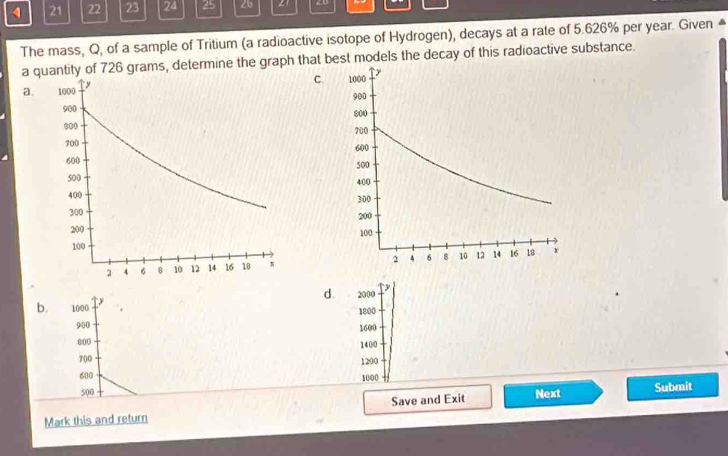 4 21 22 23 24 25 2b 21 20
The mass, Q, of a sample of Tritium (a radioactive isotope of Hydrogen), decays at a rate of 5.626% per year. Given ▲
a quantity of 726 grams, determine the graph that best models the decay of this radioactive substance.
C.
a.
b. 1000 y d. 2000 y
1800
900
1600
800 1400
700 1200
600
1000
500
Mark this and return Save and Exit Next Submit