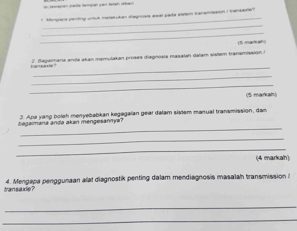 Isi jawapan pada tempat yan telah diberi. 
_ 
1. Mengapa penting untuk melakukan diagnosis awal pada sistem transmission / transaxle? 
_ 
_ 
(5 markah) 
2. Bagaimana anda akan memulakan proses diagnosis masalah dalam sistem transmission / 
transaxle? 
_ 
_ 
(5 markah) 
3. Apa yang boleh menyebabkan kegagalan gear dalam sistem manual transmission, dan 
_ 
bagaimana anda akan mengesannya? 
_ 
_ 
(4 markah) 
4. Mengapa penggunaan alat diagnostik penting dalam mendiagnosis masalah transmission / 
transaxle? 
_ 
_