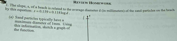 Review Homework 
l. The slope, s, of a beach is related to the average diameter d (in millimeters) of the sand particles on the beach 
by this equation: s=0.159+0.118log d. s
(a) Sand particles typically have a 
maximum diameter of 1mm. Using 
this information, sketch a graph of 
the function.