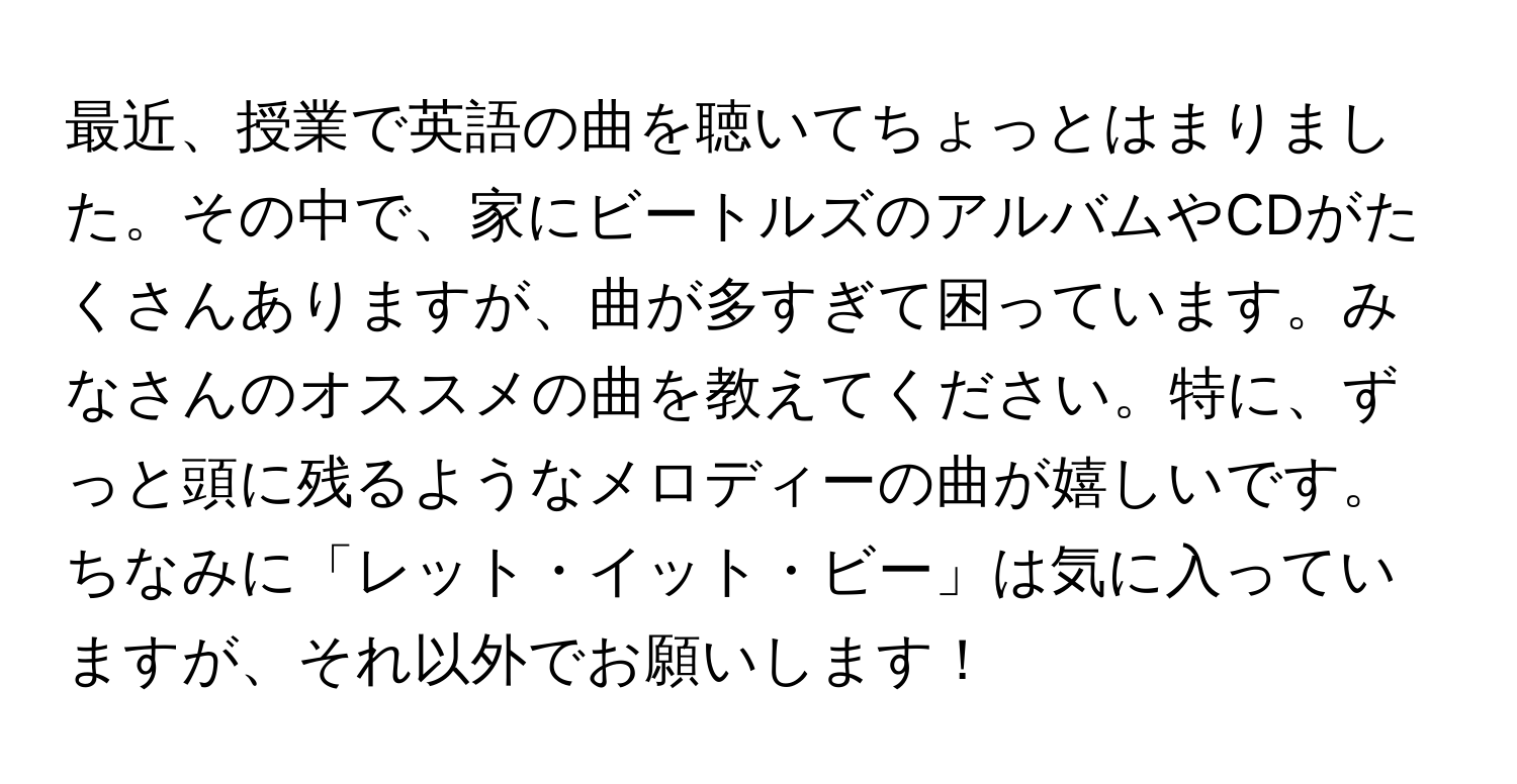 最近、授業で英語の曲を聴いてちょっとはまりました。その中で、家にビートルズのアルバムやCDがたくさんありますが、曲が多すぎて困っています。みなさんのオススメの曲を教えてください。特に、ずっと頭に残るようなメロディーの曲が嬉しいです。ちなみに「レット・イット・ビー」は気に入っていますが、それ以外でお願いします！